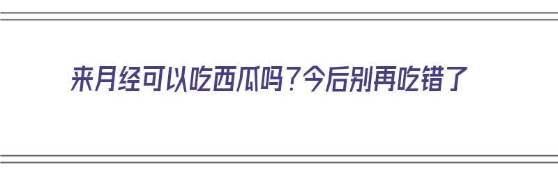 来月经可以吃西瓜吗？今后别再吃错了（请问来月经可以吃西瓜吗?）