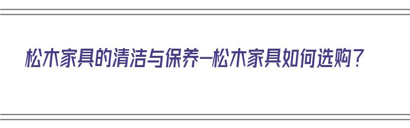 松木家具的清洁与保养-松木家具如何选购？（松木家具如何保养擦拭）