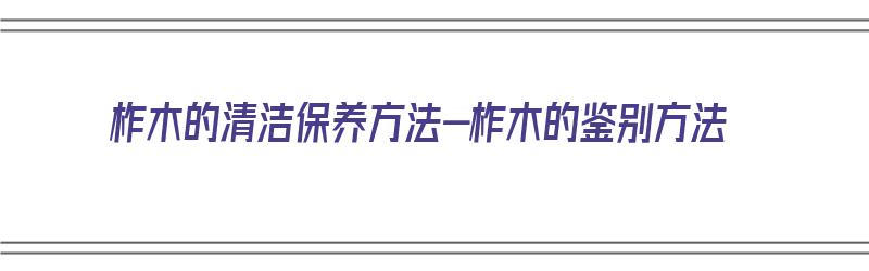 柞木的清洁保养方法-柞木的鉴别方法（柞木咋样）