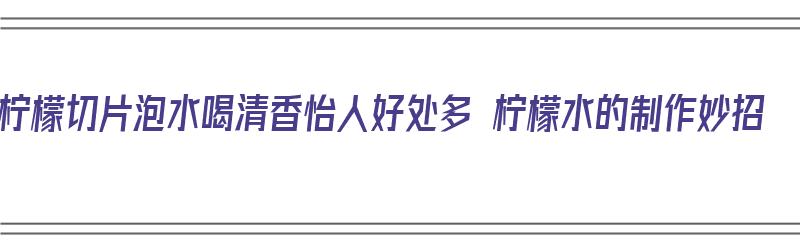 柠檬切片泡水喝清香怡人好处多 柠檬水的制作妙招（柠檬切片怎么泡水喝）