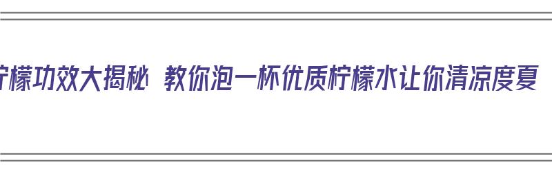 柠檬功效大揭秘 教你泡一杯优质柠檬水让你清凉度夏（柠檬泡水有哪些功效和作用）