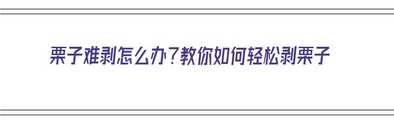 栗子难剥怎么办？教你如何轻松剥栗子（栗子难剥怎么办?教你如何轻松剥栗子的皮）