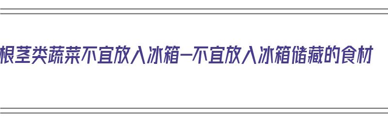 根茎类蔬菜不宜放入冰箱-不宜放入冰箱储藏的食材（根茎类蔬菜可以放冰箱吗）