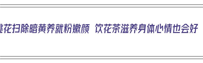 桃花扫除暗黄养就粉嫩颜 饮花茶滋养身体心情也会好（桃花有清肠排毒功效吗）