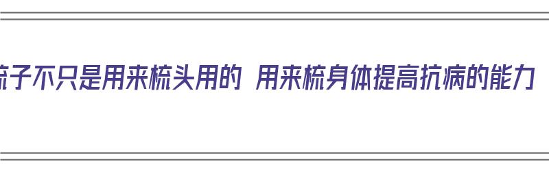 梳子不只是用来梳头用的 用来梳身体提高抗病的能力（梳子不仅能梳头）