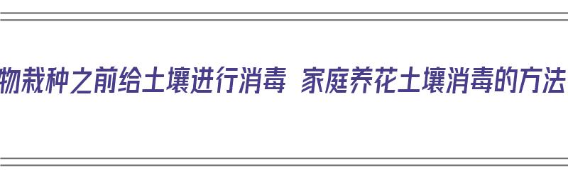 植物栽种之前给土壤进行消毒 家庭养花土壤消毒的方法（土壤怎么消毒种花）