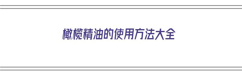 橄榄精油的使用方法大全（橄榄精油的使用方法大全图片）