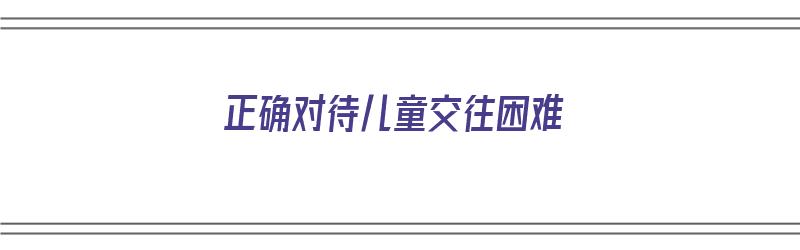 正确对待儿童交往困难（正确对待儿童交往困难的方法）