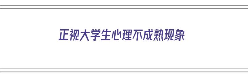 正视大学生心理不成熟现象（正视大学生心理不成熟现象论文）