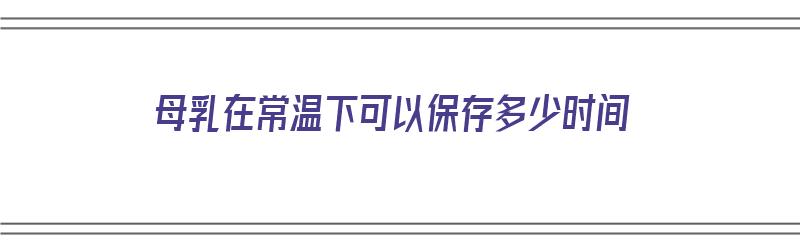 母乳在常温下可以保存多少时间（母乳在常温下可以保存多少时间不变质）