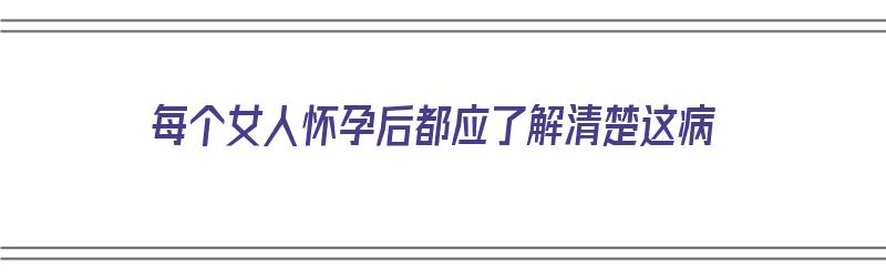 每个女人怀孕后都应了解清楚这病（每个女人怀孕后都应了解清楚这病情吗）