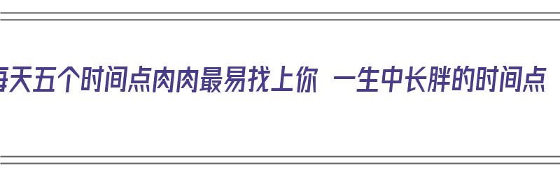 每天五个时间点肉肉最易找上你 一生中长胖的时间点（一天中什么时候长肉）