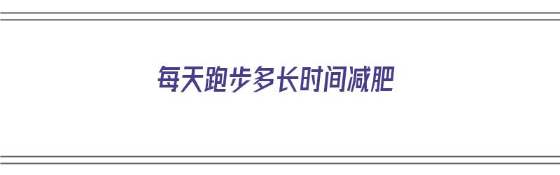 每天跑步多长时间减肥（每天跑步多长时间减肥效果最好）