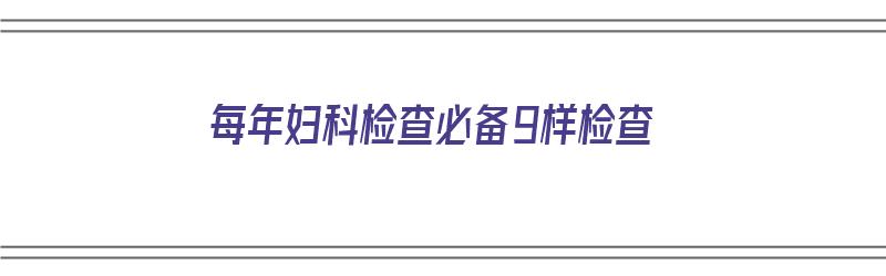 每年妇科检查必备9样检查（每年妇科检查必备9样检查项目）