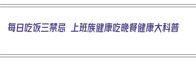 每日吃饭三禁忌 上班族健康吃晚餐健康大科普（上班一族吃晚饭时间）