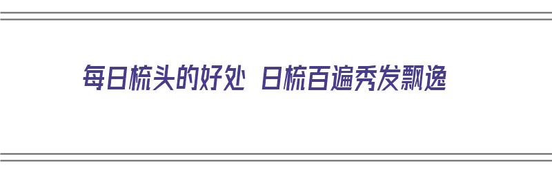 每日梳头的好处 日梳百遍秀发飘逸（每日梳头100次有神奇功效）