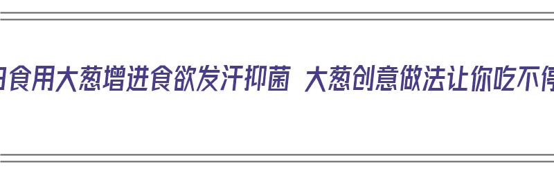 每日食用大葱增进食欲发汗抑菌 大葱创意做法让你吃不停（大葱的一百种吃法）