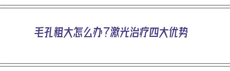 毛孔粗大怎么办？激光治疗四大优势（毛孔粗大激光治疗有用吗）