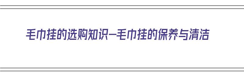 毛巾挂的选购知识-毛巾挂的保养与清洁（毛巾挂件挂哪比较好）