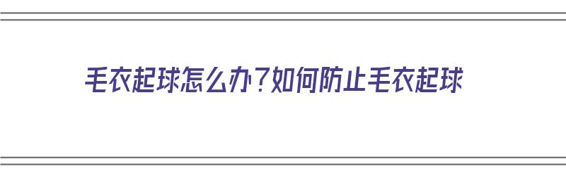 毛衣起球怎么办？如何防止毛衣起球（毛衣起球怎么办?如何防止毛衣起球呢）