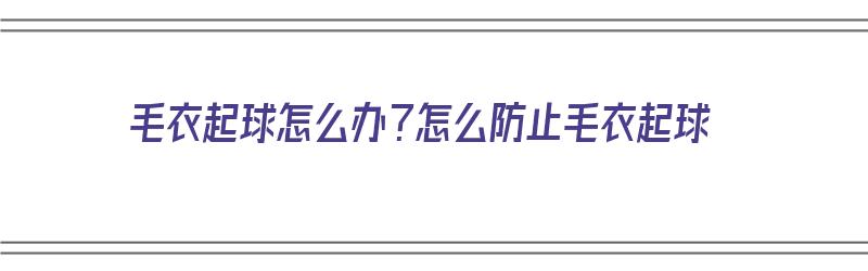 毛衣起球怎么办？怎么防止毛衣起球（毛衣起球怎么办?怎么防止毛衣起球呢）