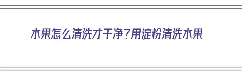 水果怎么清洗才干净？用淀粉清洗水果（水果怎么清洗才干净?用淀粉清洗水果可以吗）