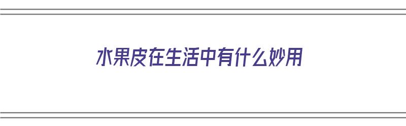 水果皮在生活中有什么妙用（水果皮在生活中有什么妙用呢）