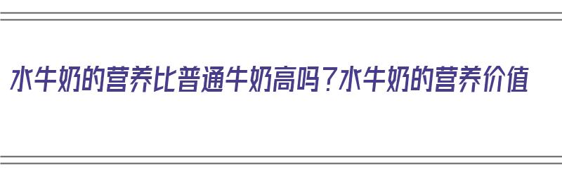 水牛奶的营养比普通牛奶高吗？水牛奶的营养价值（水牛奶营养比一般牛奶好吗）