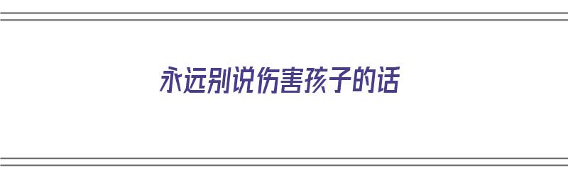 永远别说伤害孩子的话（永远别说伤害孩子的话是什么歌）