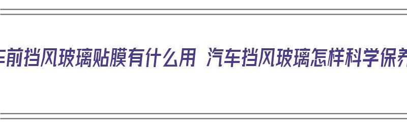 汽车前挡风玻璃贴膜有什么用 汽车挡风玻璃怎样科学保养（汽车前挡风玻璃贴膜起什么作用）