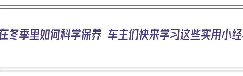 汽车在冬季里如何科学保养 车主们快来学习这些实用小经验（车辆在冬季如何保养）