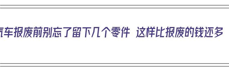 汽车报废前别忘了留下几个零件 这样比报废的钱还多（汽车报废零件处理方式）