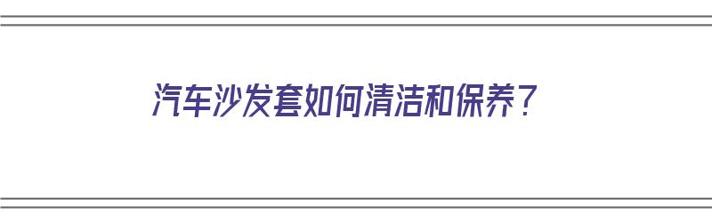 汽车沙发套如何清洁和保养？（汽车沙发套如何清洁和保养视频）