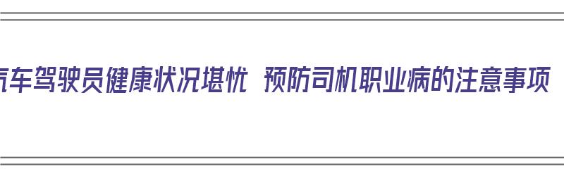 汽车驾驶员健康状况堪忧 预防司机职业病的注意事项（驾驶员职业病预防措施有哪些）