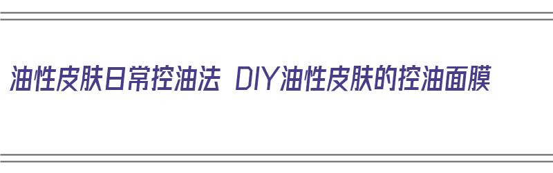 油性皮肤日常控油法 DIY油性皮肤的控油面膜（油性皮肤用什么面膜控油）