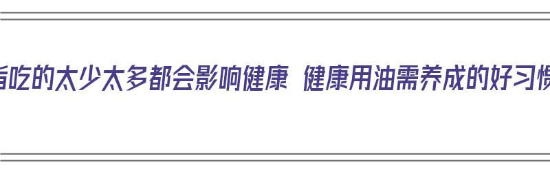 油脂吃的太少太多都会影响健康 健康用油需养成的好习惯（油脂吃得太少的坏处）