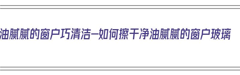 油腻腻的窗户巧清洁-如何擦干净油腻腻的窗户玻璃（怎么清洗有油的窗户）