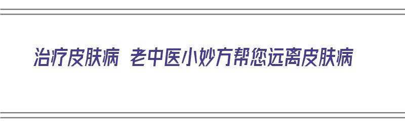 治疗皮肤病 老中医小妙方帮您远离皮肤病（治疗皮肤病 老中医小妙方帮您远离皮肤病的方法）