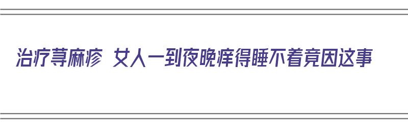 治疗荨麻疹 女人一到夜晚痒得睡不着竟因这事（得荨麻疹晚上痒得难受怎么缓解）