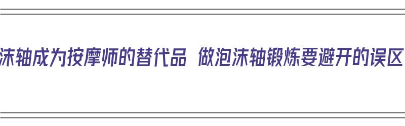 泡沫轴成为按摩师的替代品 做泡沫轴锻炼要避开的误区（泡沫轴按摩有用吗）