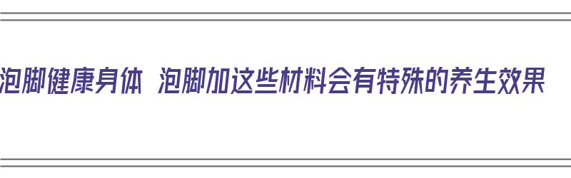 泡脚健康身体 泡脚加这些材料会有特殊的养生效果（泡脚加什么材料好）