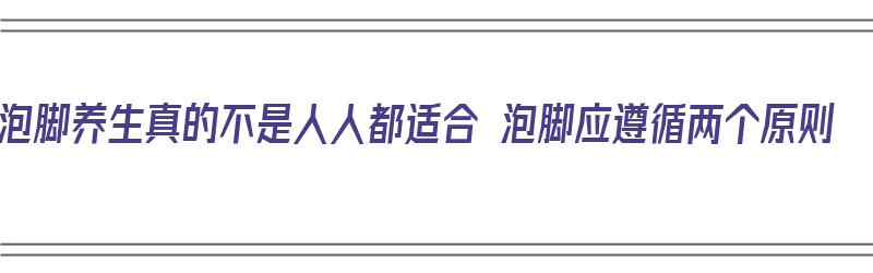 泡脚养生真的不是人人都适合 泡脚应遵循两个原则（泡脚是最好的养生要坚持）