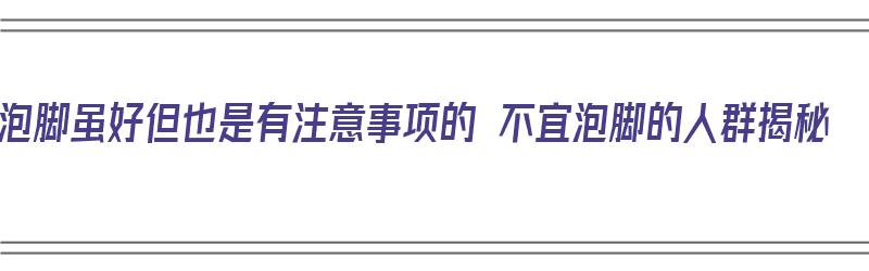 泡脚虽好但也是有注意事项的 不宜泡脚的人群揭秘（泡脚禁忌人群）