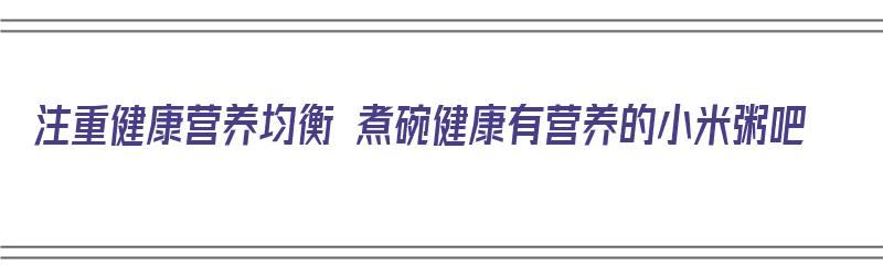 注重健康营养均衡 煮碗健康有营养的小米粥吧（小米煮粥有什么营养）