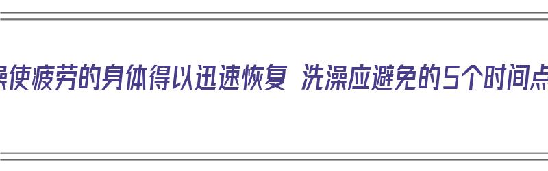 洗澡使疲劳的身体得以迅速恢复 洗澡应避免的5个时间点（洗澡舒缓疲劳）