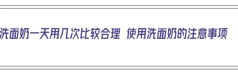 洗面奶一天用几次比较合理 使用洗面奶的注意事项（洗面奶一天用几次效果最好）