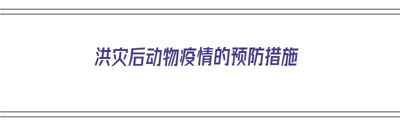 洪灾后动物疫情的预防措施（洪灾后动物疫情的预防措施有哪些）