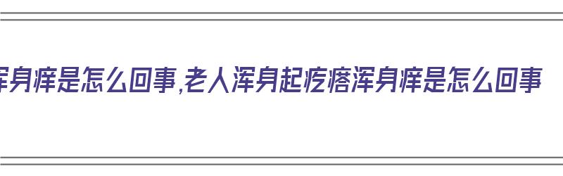 浑身痒是怎么回事,老人浑身起疙瘩浑身痒是怎么回事（老年人浑身疙瘩痒）