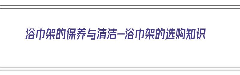 浴巾架的保养与清洁-浴巾架的选购知识（浴巾架怎么用）