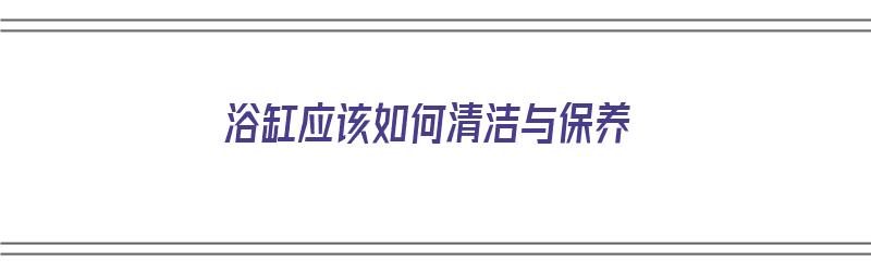 浴缸应该如何清洁与保养（浴缸应该如何清洁与保养呢）